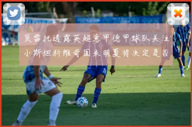 莫雷托透露英超意甲德甲球队关注小斯坦科维奇国米明夏将决定是否回购