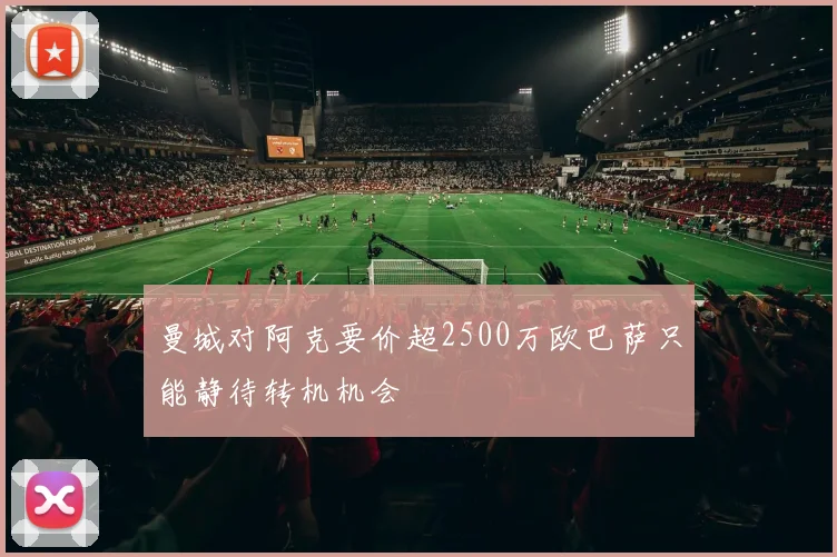 曼城对阿克要价超2500万欧巴萨只能静待转机机会