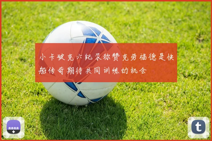 小卡破克六纪录称赞克劳福德是快船传奇期待共同训练的机会