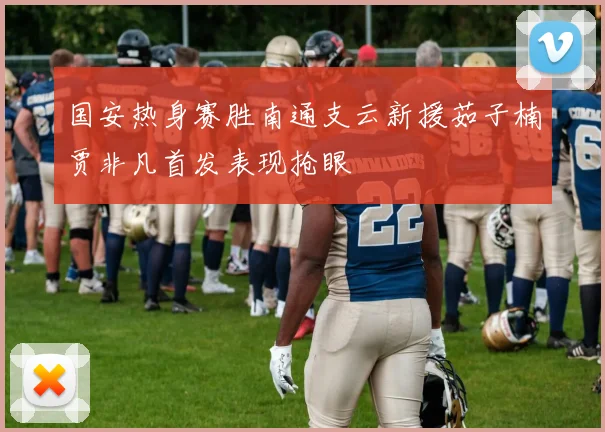 国安热身赛胜南通支云新援茹子楠贾非凡首发表现抢眼