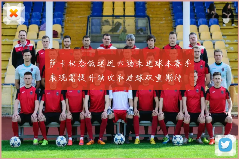 萨卡状态低迷近六场未进球本赛季表现需提升助攻和进球双重期待