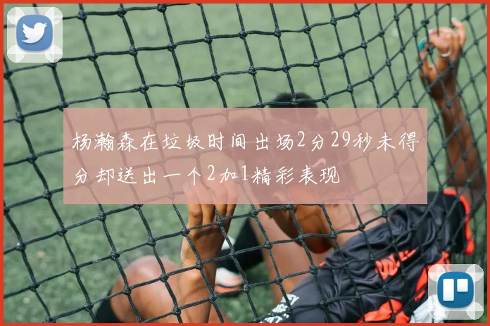 杨瀚森在垃圾时间出场2分29秒未得分却送出一个2加1精彩表现