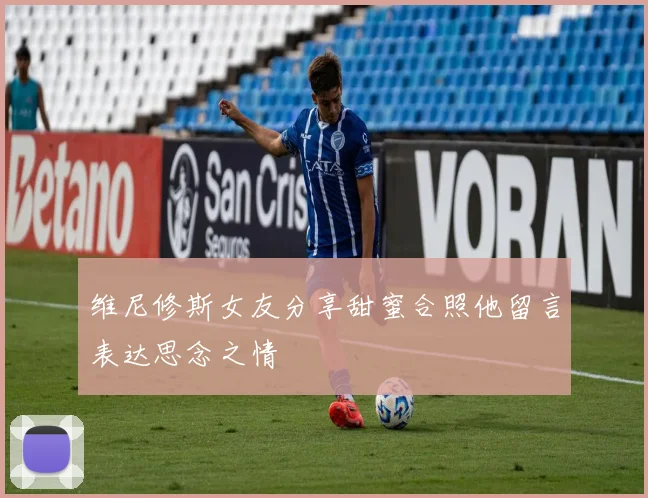 维尼修斯女友分享甜蜜合照他留言表达思念之情