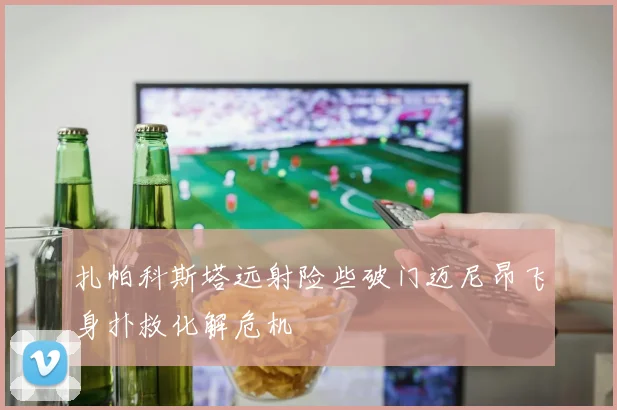 扎帕科斯塔远射险些破门迈尼昂飞身扑救化解危机