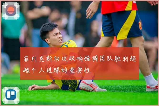 菲利克斯助攻双响强调团队胜利超越个人进球的重要性