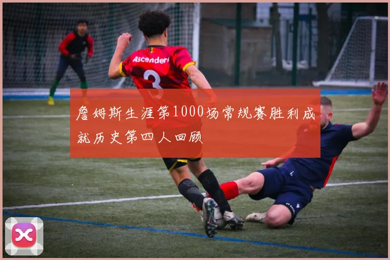 詹姆斯生涯第1000场常规赛胜利成就历史第四人回顾