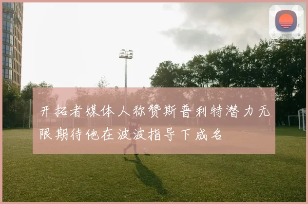 开拓者媒体人称赞斯普利特潜力无限期待他在波波指导下成名
