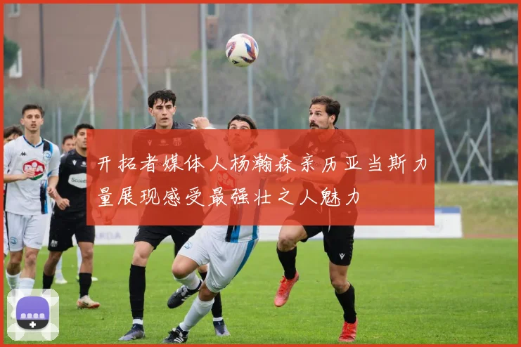 开拓者媒体人杨瀚森亲历亚当斯力量展现感受最强壮之人魅力