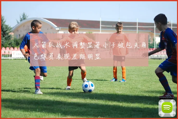 火箭队战术调整显著小卡被包夹角色球员表现差距明显