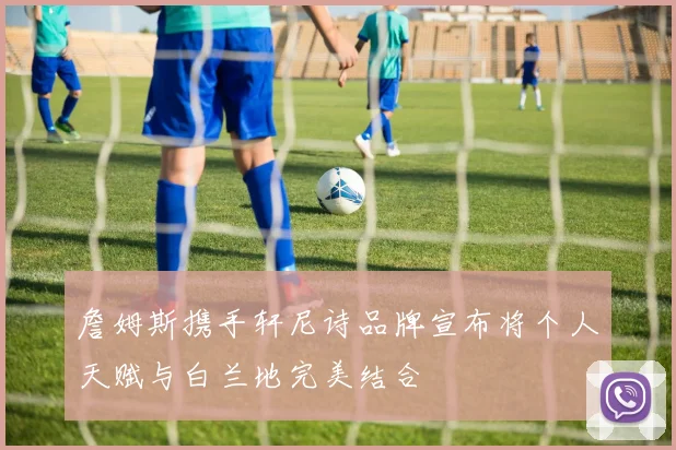 詹姆斯携手轩尼诗品牌宣布将个人天赋与白兰地完美结合