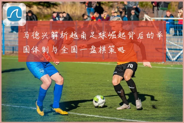 马德兴解析越南足球崛起背后的举国体制与全国一盘棋策略