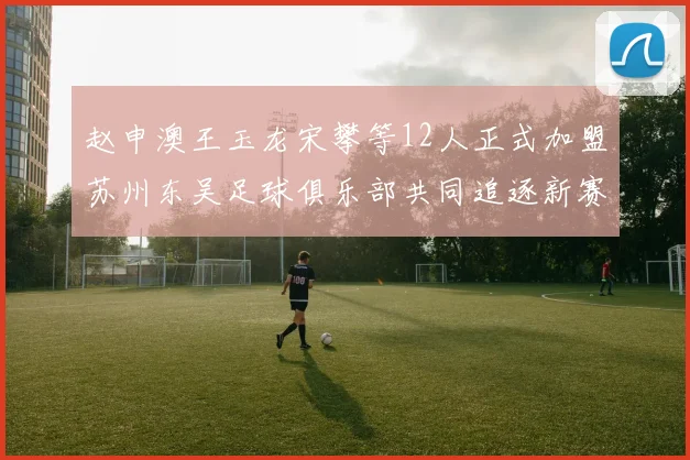 赵申澳王玉龙宋攀等12人正式加盟苏州东吴足球俱乐部共同追逐新赛季目标