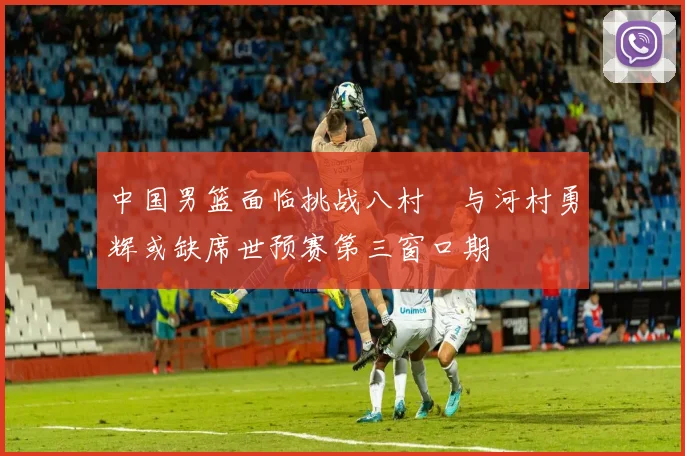 中国男篮面临挑战八村塁与河村勇辉或缺席世预赛第三窗口期