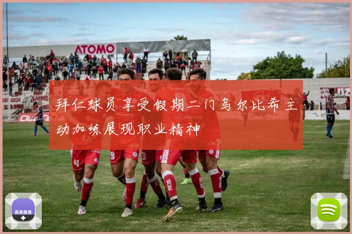拜仁球员享受假期二门乌尔比希主动加练展现职业精神