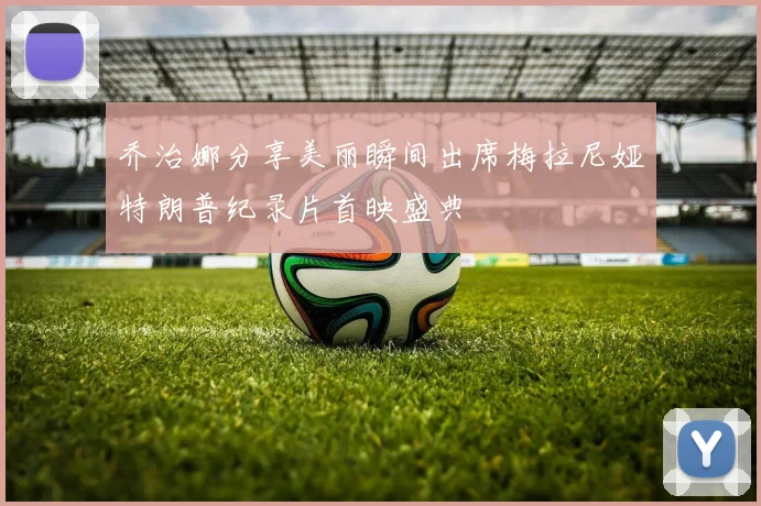 乔治娜分享美丽瞬间出席梅拉尼娅特朗普纪录片首映盛典