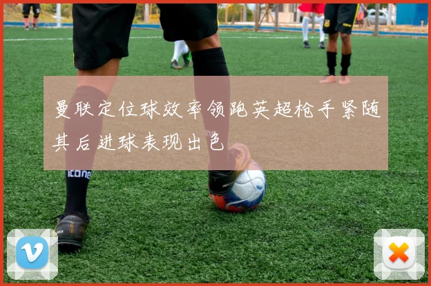 曼联定位球效率领跑英超枪手紧随其后进球表现出色