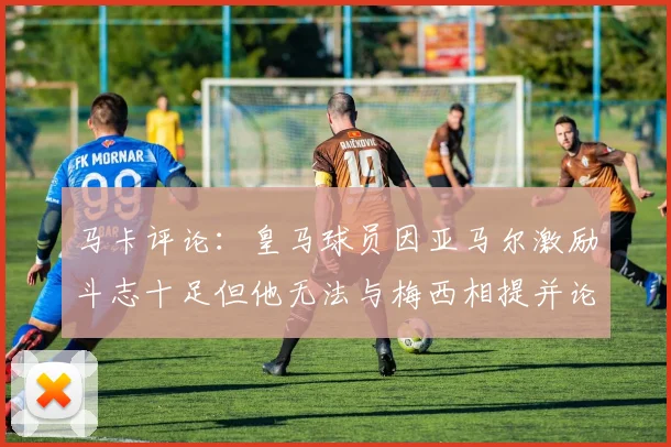 马卡评论：皇马球员因亚马尔激励斗志十足但他无法与梅西相提并论