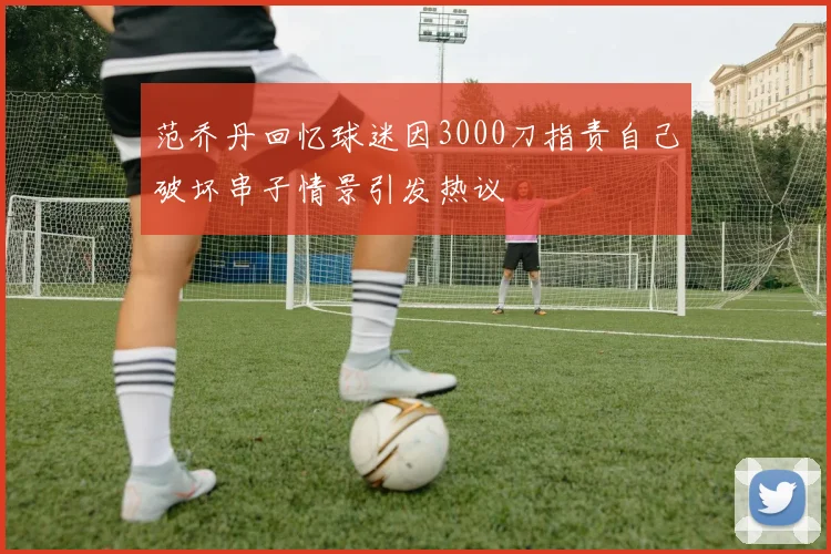 范乔丹回忆球迷因3000刀指责自己破坏串子情景引发热议