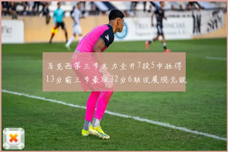 马克西第三节火力全开7投5中独得13分前三节豪取32分6助攻展现无敌续航